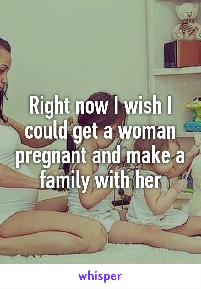 Right now I wish I could get a woman pregnant and make a family with her