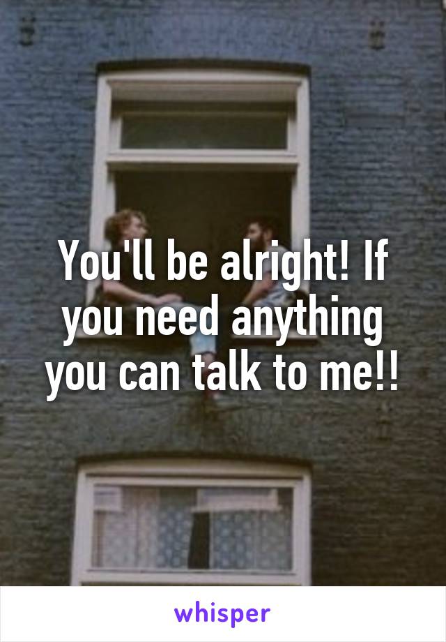 You'll be alright! If you need anything you can talk to me!!