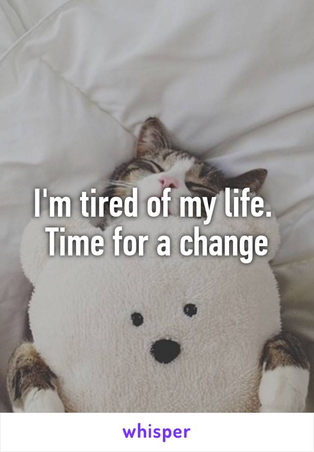 I'm tired of my life. 
Time for a change