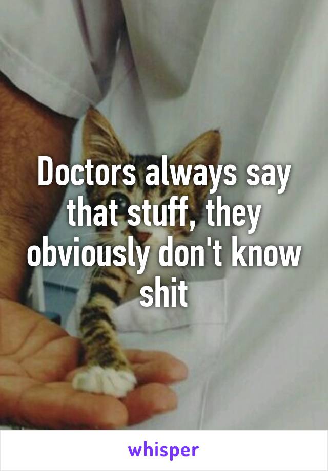 Doctors always say that stuff, they obviously don't know shit