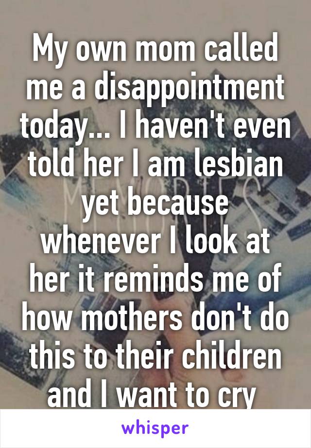 My own mom called me a disappointment today... I haven't even told her I am lesbian yet because whenever I look at her it reminds me of how mothers don't do this to their children and I want to cry 