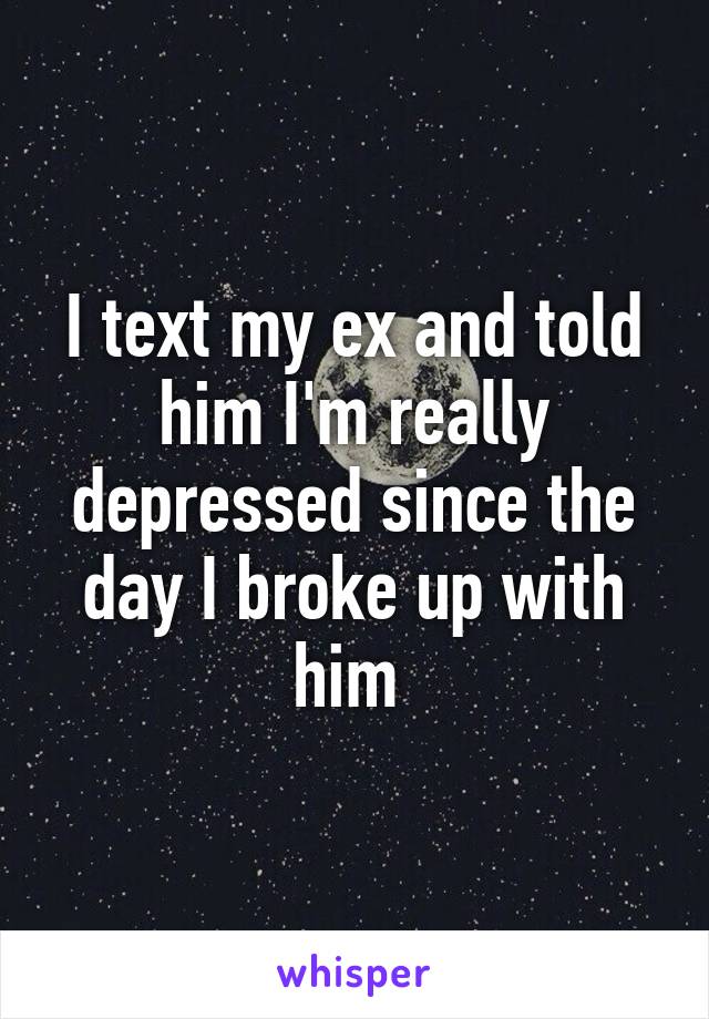 I text my ex and told him I'm really depressed since the day I broke up with him 