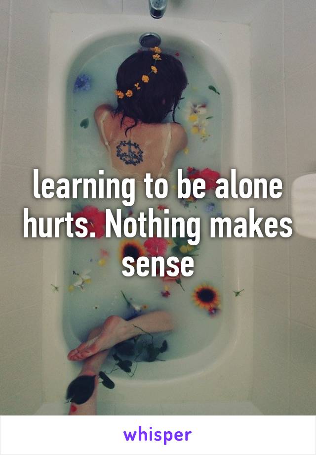 learning to be alone hurts. Nothing makes sense