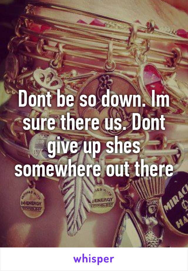 Dont be so down. Im sure there us. Dont give up shes somewhere out there