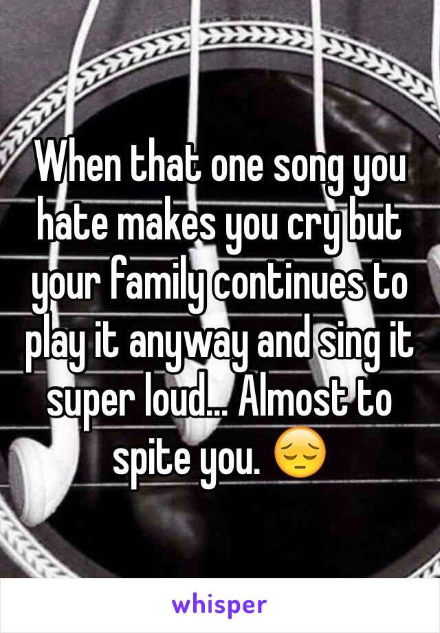 When that one song you hate makes you cry but your family continues to play it anyway and sing it super loud... Almost to spite you. 😔