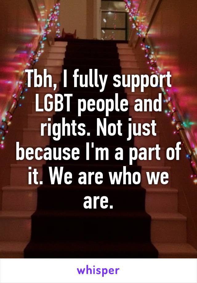 Tbh, I fully support LGBT people and rights. Not just because I'm a part of it. We are who we are.