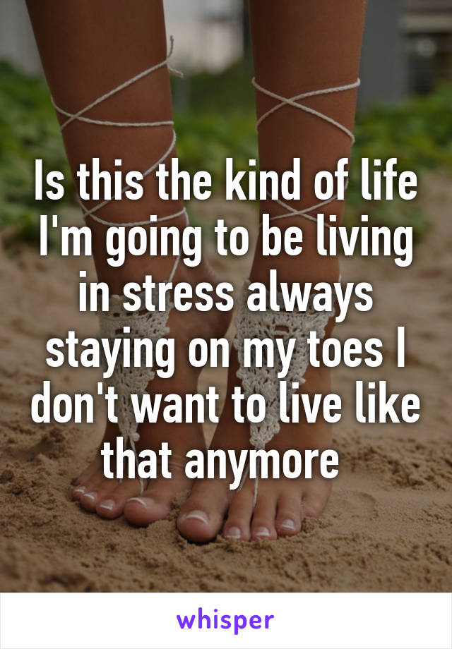 Is this the kind of life I'm going to be living in stress always staying on my toes I don't want to live like that anymore 