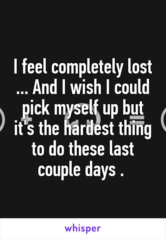 I feel completely lost ... And I wish I could pick myself up but it's the hardest thing to do these last couple days . 