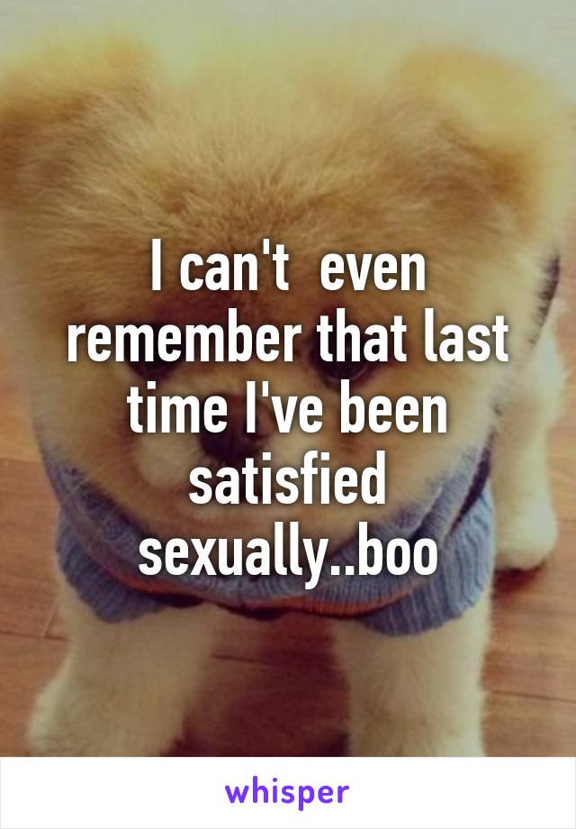 I can't  even remember that last time I've been satisfied sexually..boo