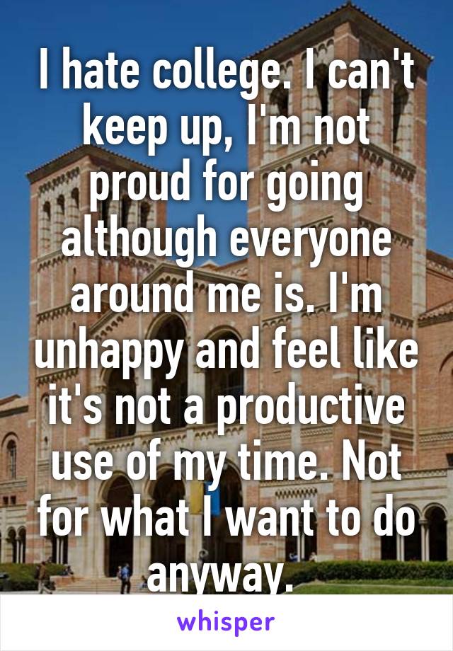 I hate college. I can't keep up, I'm not proud for going although everyone around me is. I'm unhappy and feel like it's not a productive use of my time. Not for what I want to do anyway. 