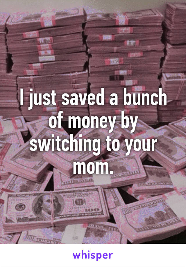 I just saved a bunch of money by switching to your mom.