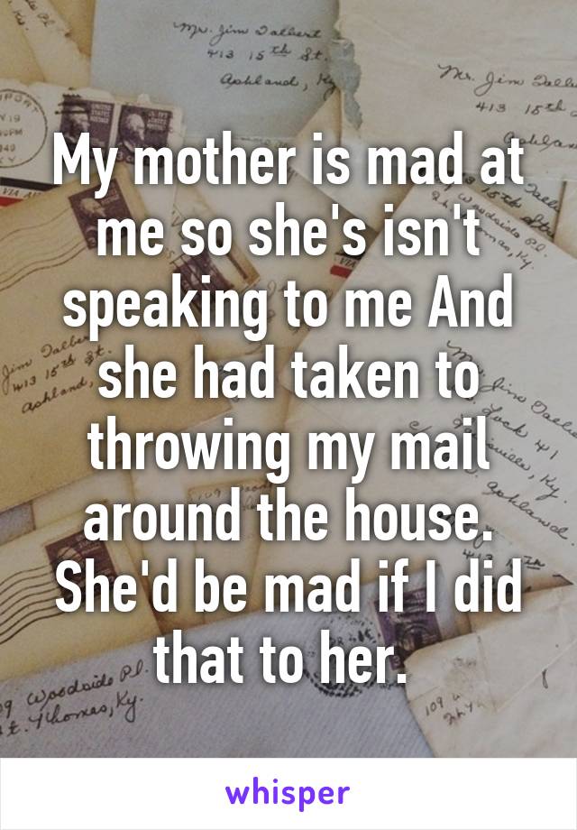 My mother is mad at me so she's isn't speaking to me And she had taken to throwing my mail around the house. She'd be mad if I did that to her. 