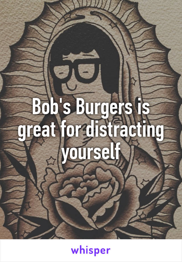 Bob's Burgers is great for distracting yourself