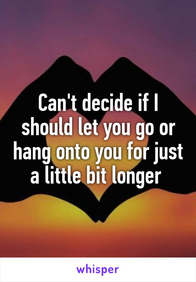 Can't decide if I should let you go or hang onto you for just a little bit longer 