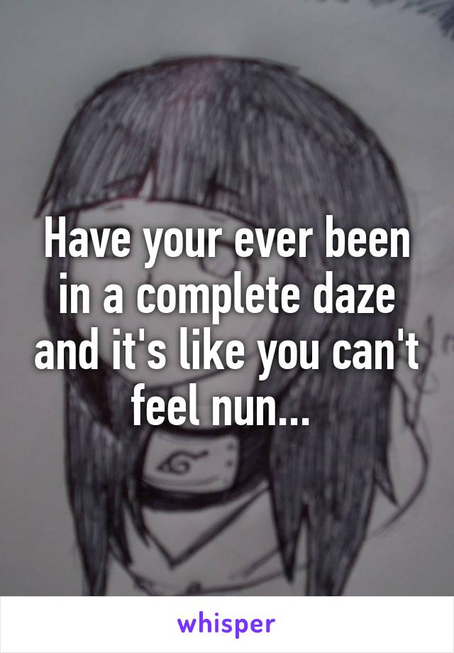 Have your ever been in a complete daze and it's like you can't feel nun... 