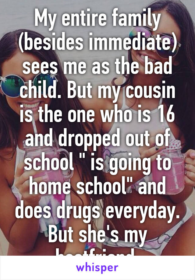 My entire family (besides immediate) sees me as the bad child. But my cousin is the one who is 16 and dropped out of school " is going to home school" and does drugs everyday. But she's my bestfriend.