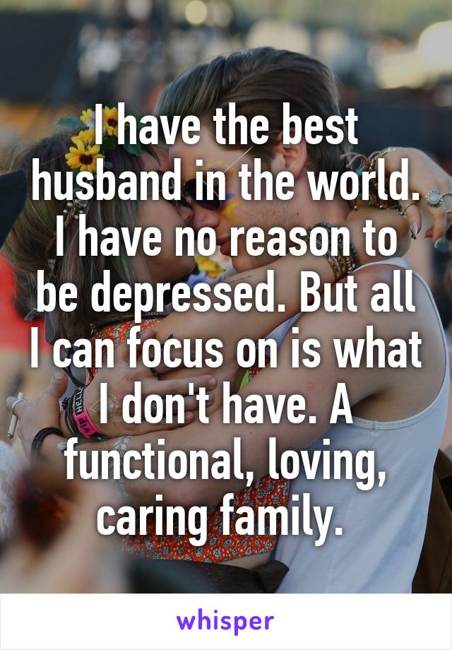 I have the best husband in the world. I have no reason to be depressed. But all I can focus on is what I don't have. A functional, loving, caring family. 