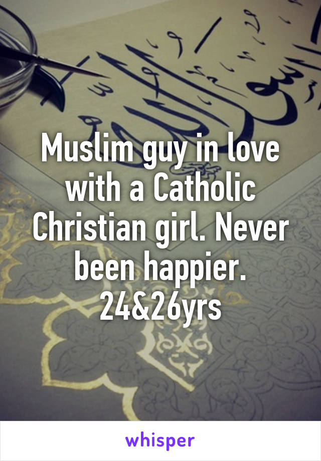 Muslim guy in love with a Catholic Christian girl. Never been happier. 24&26yrs