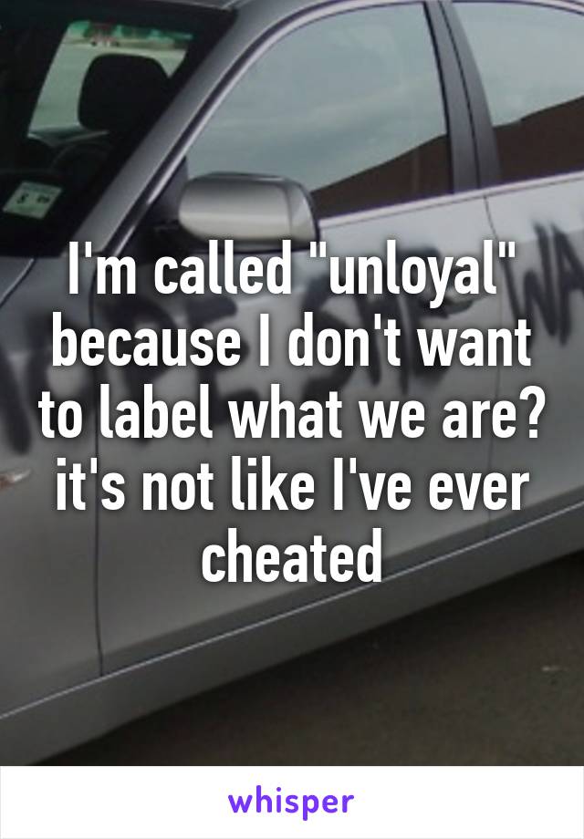 I'm called "unloyal" because I don't want to label what we are? it's not like I've ever cheated