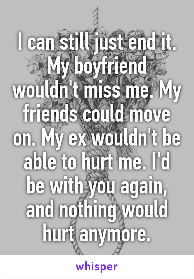 I can still just end it. My boyfriend wouldn't miss me. My friends could move on. My ex wouldn't be able to hurt me. I'd be with you again, and nothing would hurt anymore.