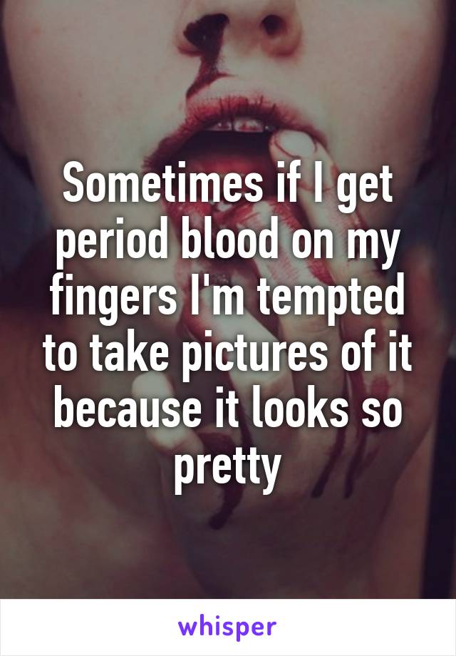 Sometimes if I get period blood on my fingers I'm tempted to take pictures of it because it looks so pretty