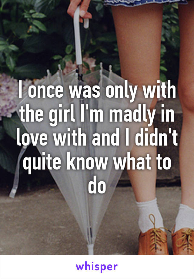 I once was only with the girl I'm madly in love with and I didn't quite know what to do