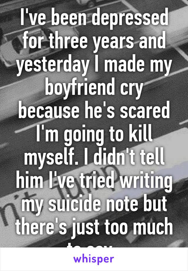 I've been depressed for three years and yesterday I made my boyfriend cry because he's scared I'm going to kill myself. I didn't tell him I've tried writing my suicide note but there's just too much to say. 