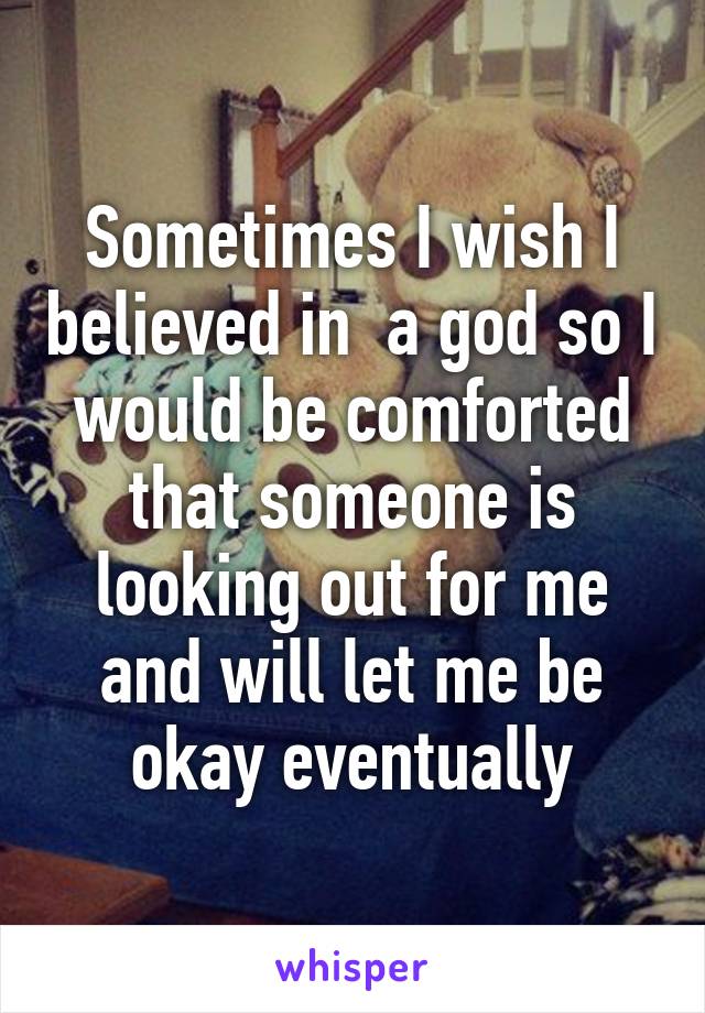 Sometimes I wish I believed in  a god so I would be comforted that someone is looking out for me and will let me be okay eventually