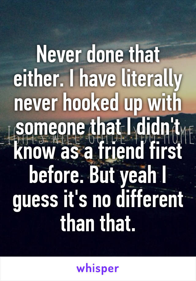 Never done that either. I have literally never hooked up with someone that I didn't know as a friend first before. But yeah I guess it's no different than that.