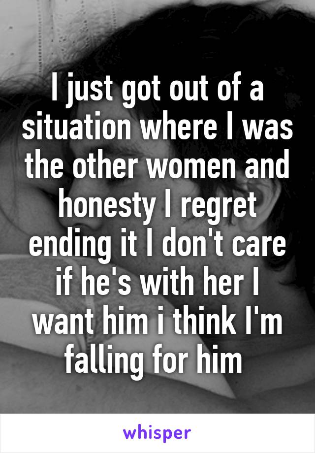 I just got out of a situation where I was the other women and honesty I regret ending it I don't care if he's with her I want him i think I'm falling for him 