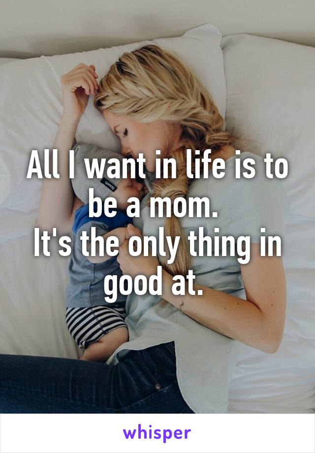 All I want in life is to be a mom. 
It's the only thing in good at. 