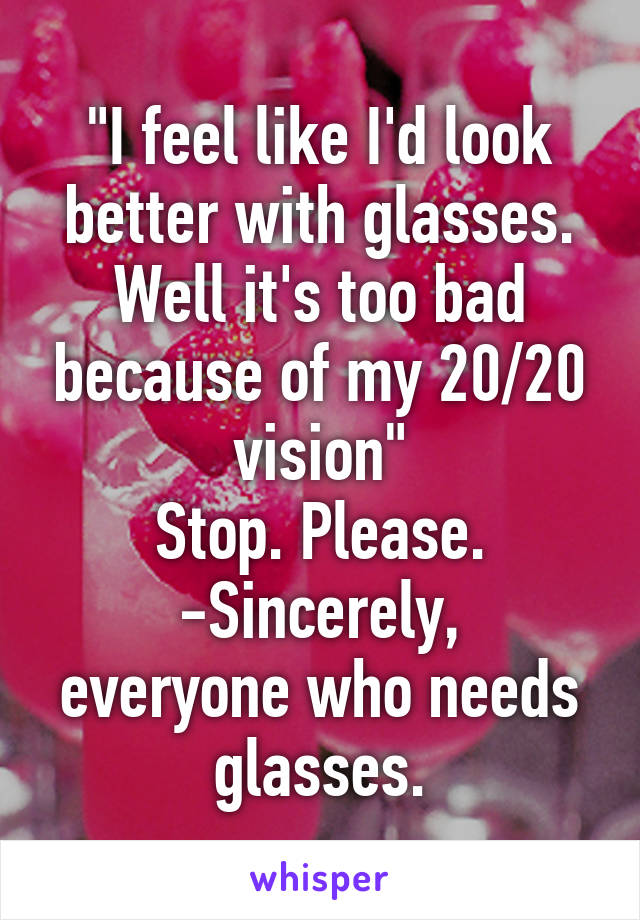 "I feel like I'd look better with glasses. Well it's too bad because of my 20/20 vision"
Stop. Please.
-Sincerely, everyone who needs glasses.