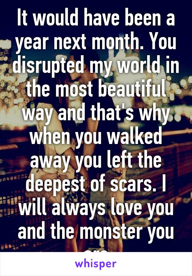 It would have been a year next month. You disrupted my world in the most beautiful way and that's why when you walked away you left the deepest of scars. I will always love you and the monster you are