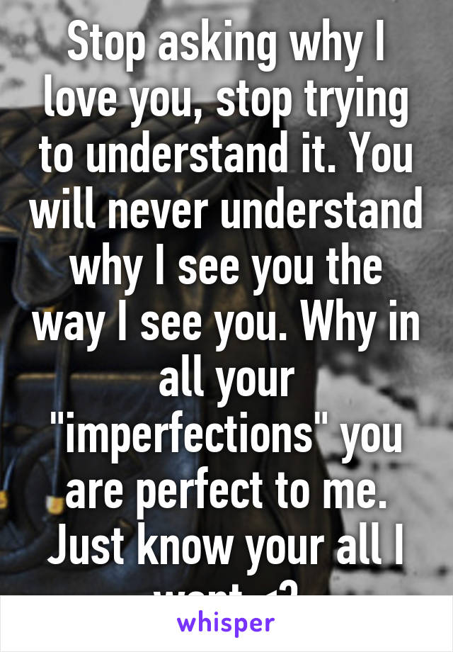 Stop asking why I love you, stop trying to understand it. You will never understand why I see you the way I see you. Why in all your "imperfections" you are perfect to me. Just know your all I want <3