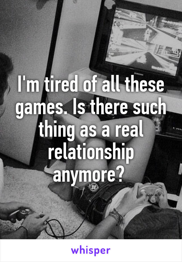 I'm tired of all these games. Is there such thing as a real relationship anymore? 