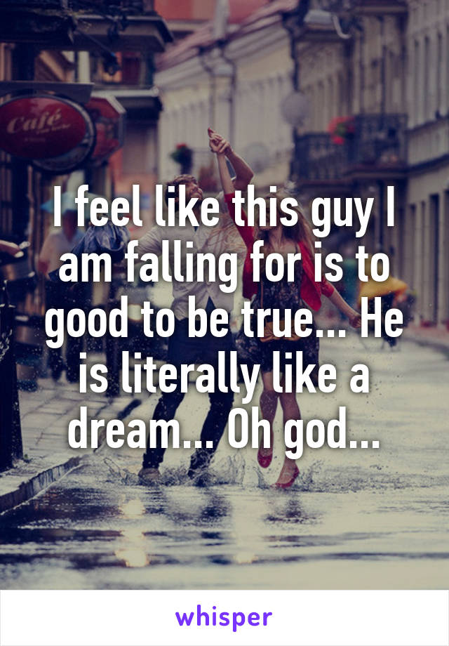 I feel like this guy I am falling for is to good to be true... He is literally like a dream... Oh god...