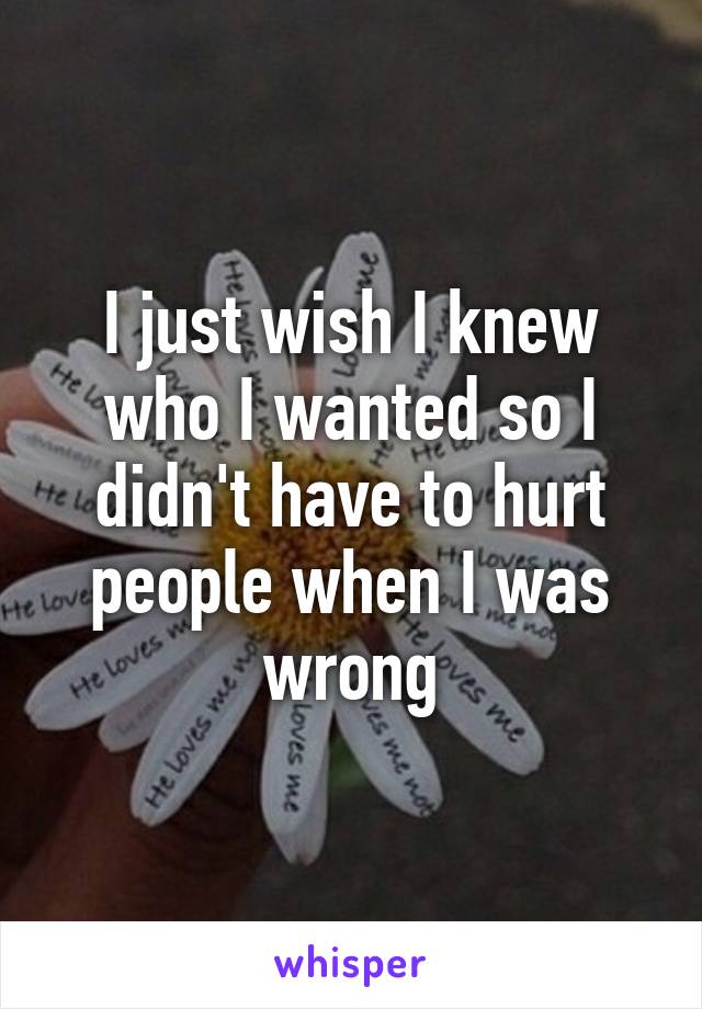 I just wish I knew who I wanted so I didn't have to hurt people when I was wrong