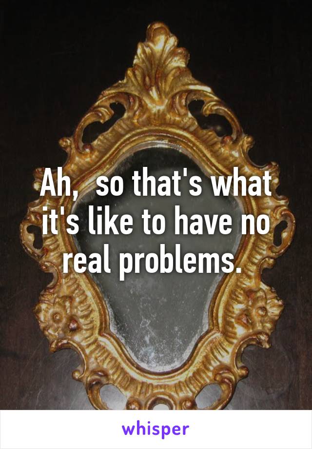 Ah,  so that's what it's like to have no real problems. 