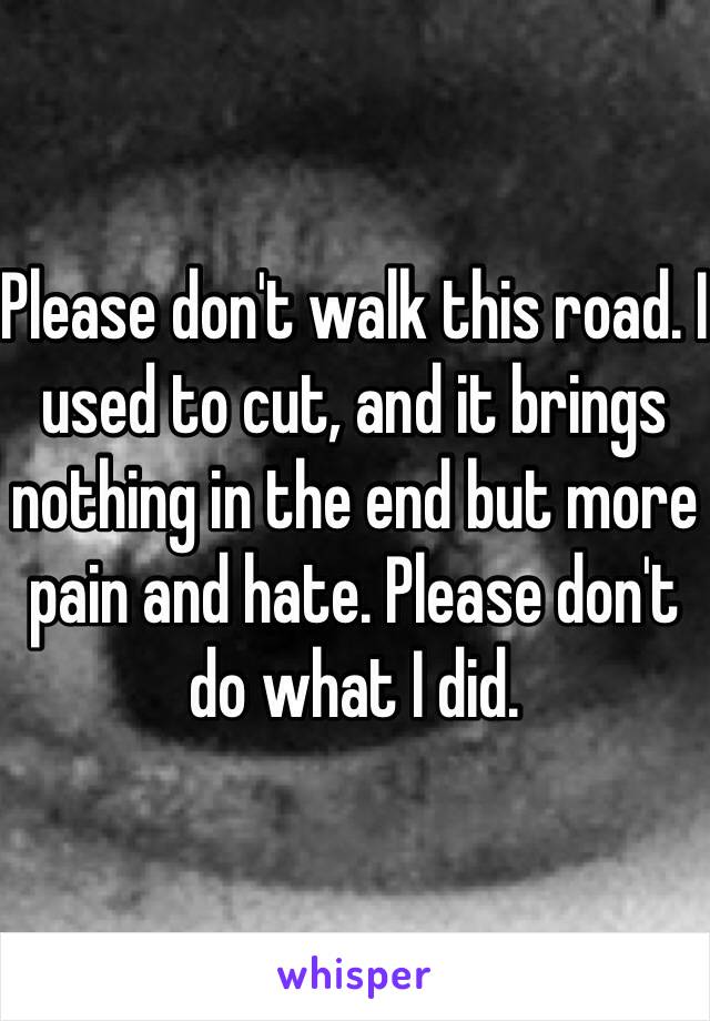 Please don't walk this road. I used to cut, and it brings nothing in the end but more pain and hate. Please don't do what I did.