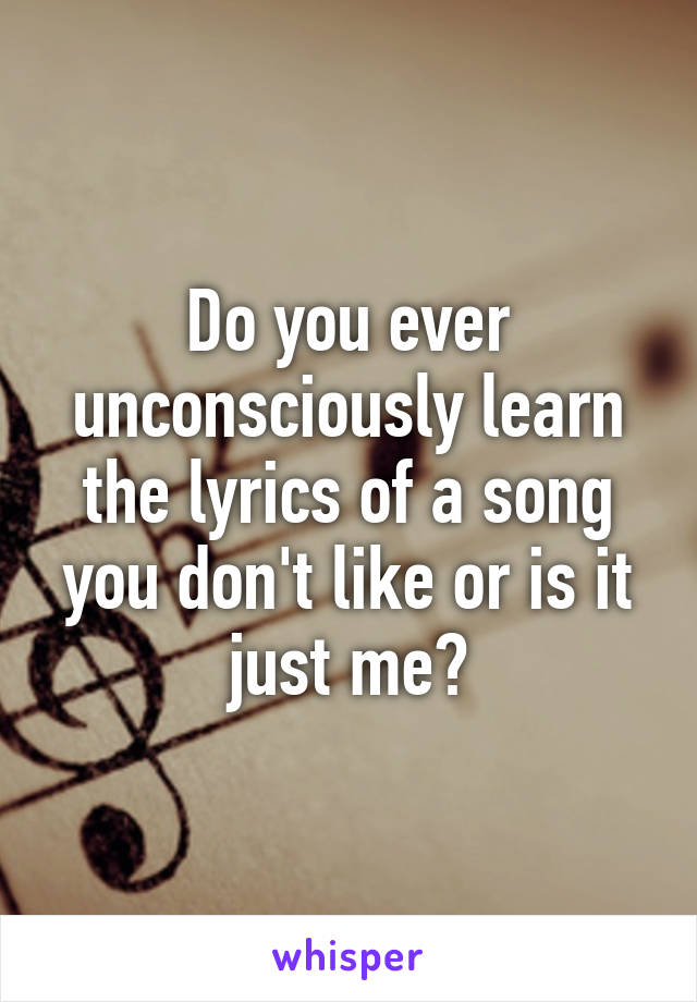 Do you ever unconsciously learn the lyrics of a song you don't like or is it just me?