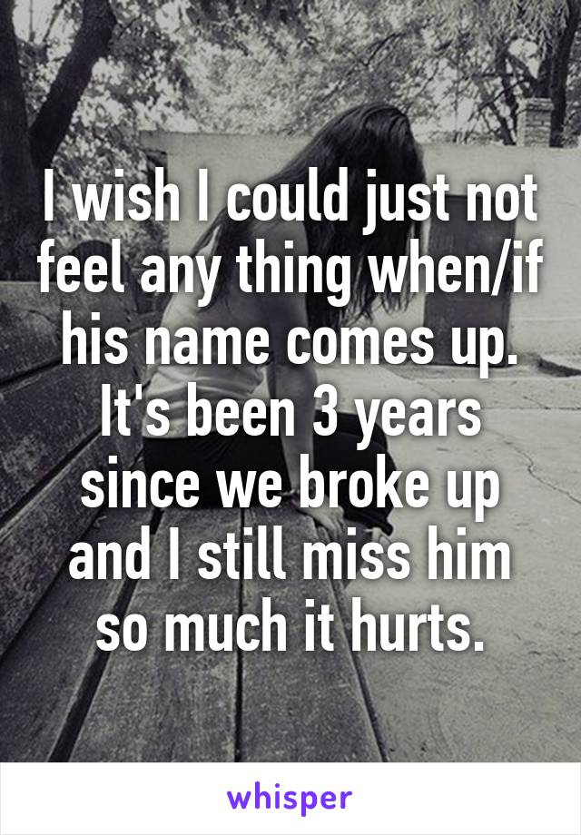 I wish I could just not feel any thing when/if his name comes up. It's been 3 years since we broke up and I still miss him so much it hurts.