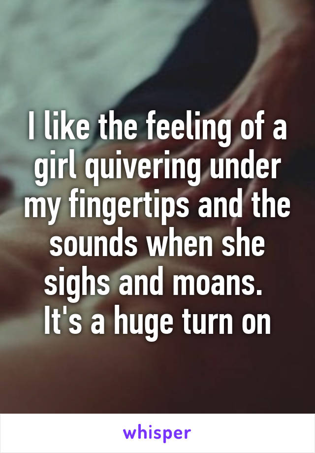 I like the feeling of a girl quivering under my fingertips and the sounds when she sighs and moans. 
It's a huge turn on