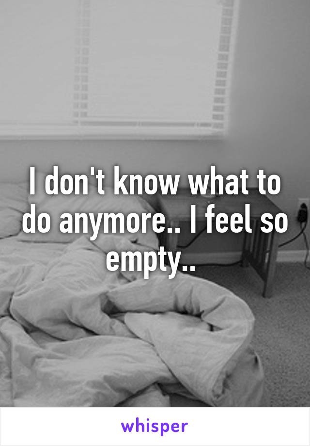 I don't know what to do anymore.. I feel so empty.. 