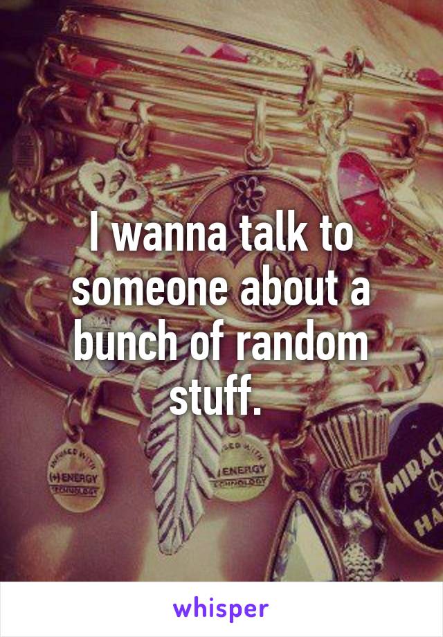 I wanna talk to someone about a bunch of random stuff. 