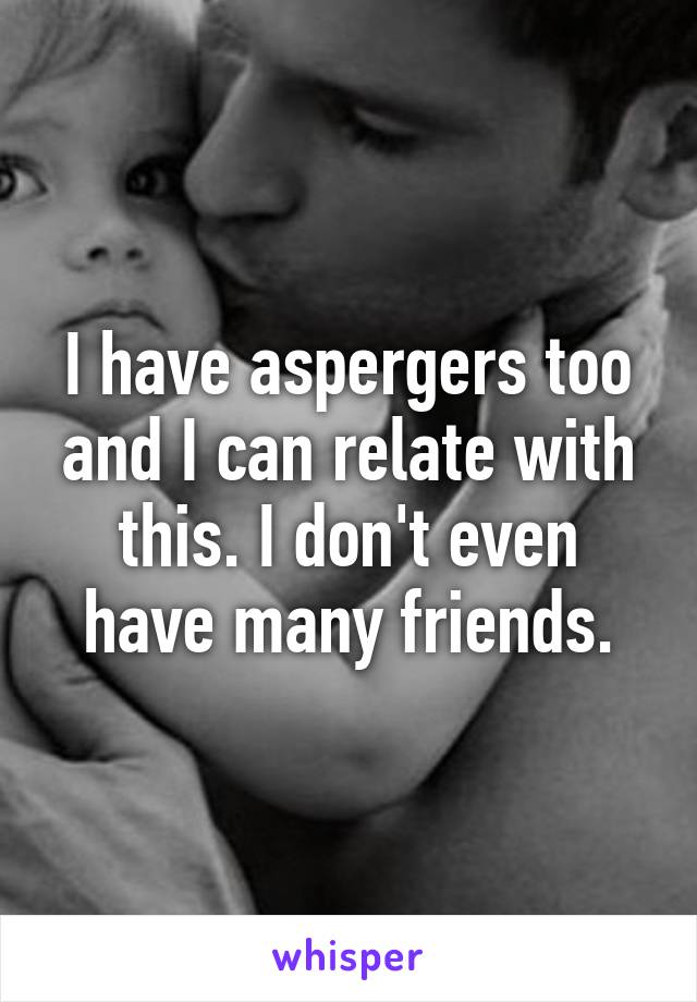 I have aspergers too and I can relate with this. I don't even have many friends.