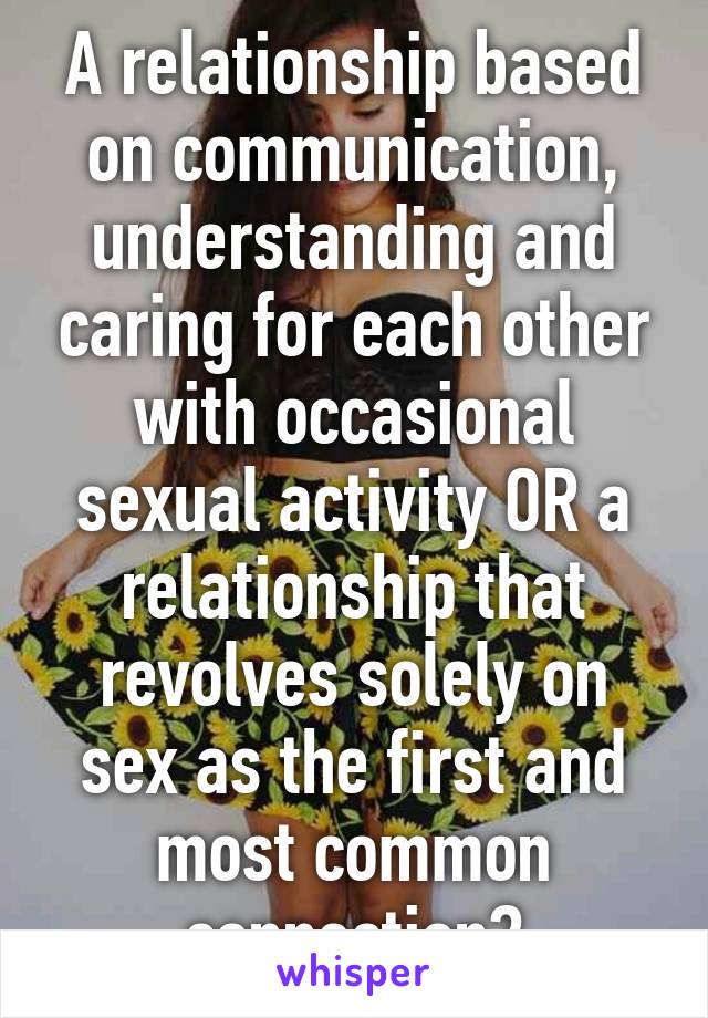 A relationship based on communication, understanding and caring for each other with occasional sexual activity OR a relationship that revolves solely on sex as the first and most common connection?