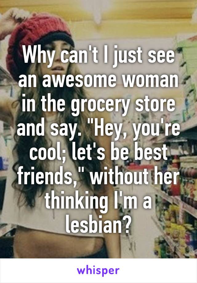 Why can't I just see an awesome woman in the grocery store and say. "Hey, you're cool; let's be best friends," without her thinking I'm a lesbian?