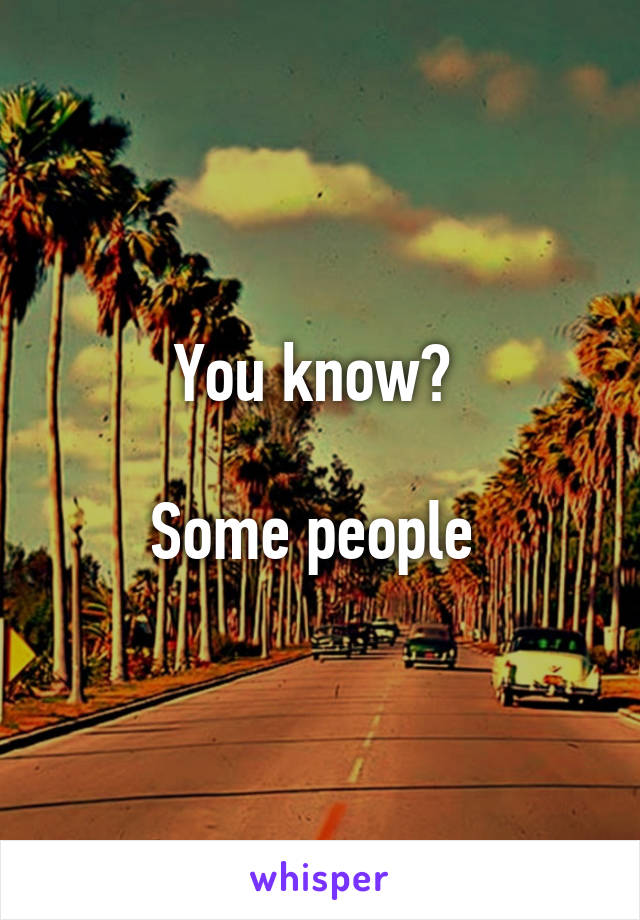 You know? 

Some people 