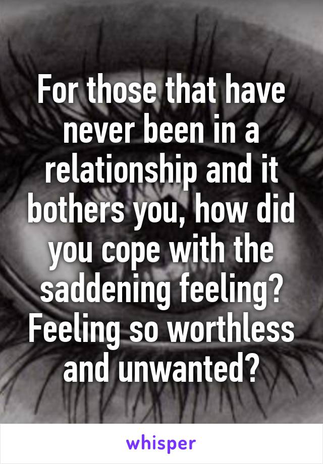 For those that have never been in a relationship and it bothers you, how did you cope with the saddening feeling? Feeling so worthless and unwanted?