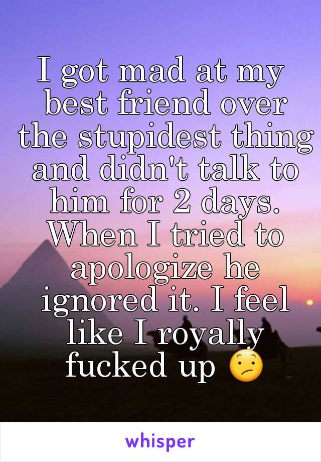 I got mad at my best friend over the stupidest thing and didn't talk to him for 2 days. When I tried to apologize he ignored it. I feel like I royally fucked up 😕